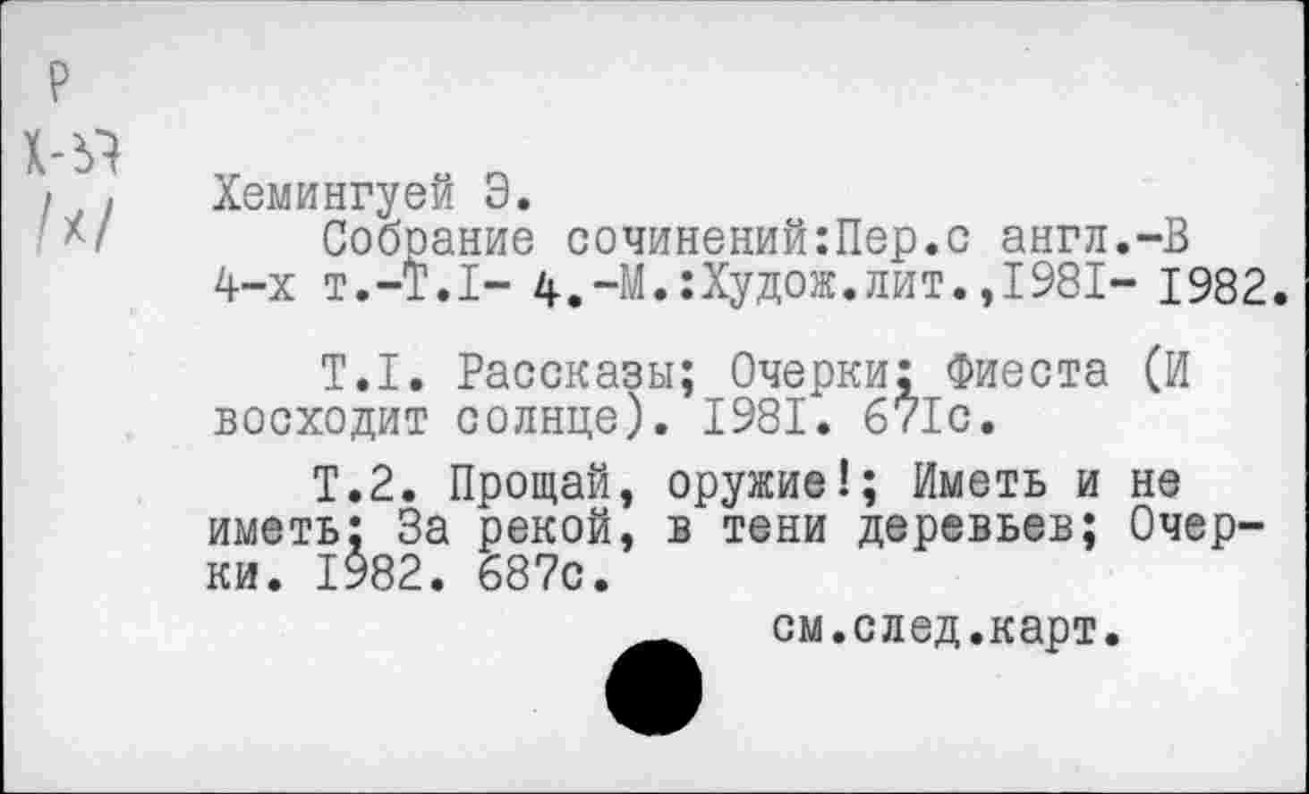 ﻿х-я /х/
Хемингуей Э.
Собрание сочинений:Пер.с англ.-В 4-х т.-Т.Т- 4.-М.:Худож.лит.,1981- 1982.
Т.1. Рассказы; Очерки: Фиеста (И восходит солнце). 1981. 671с.
Т.2. Прощай, оружие!; Иметь и не иметь; За рекой, в тени деревьев; Очерки. 1982. 687с.
см.след.карт.